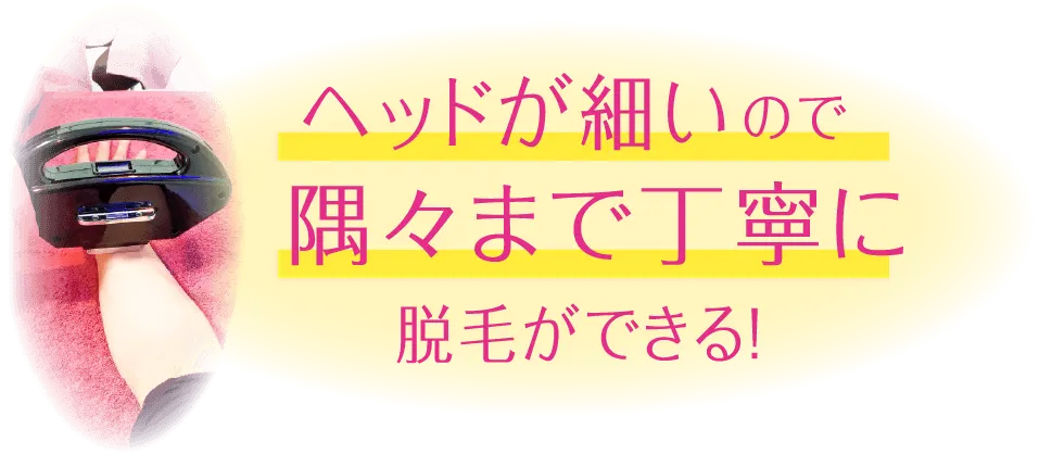 ヘッドが細いので隅々まで丁寧に脱毛ができる！